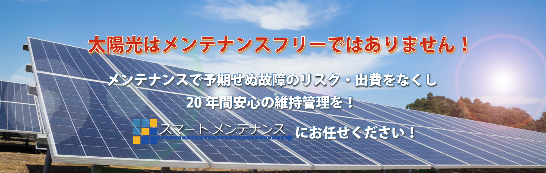 太陽光はメンテナンスフリーではありません！メンテナンスで予期せぬ故障のリスク・出費をなくし20年間安心の維持管理を！スマートメンテナンスにお任せください！